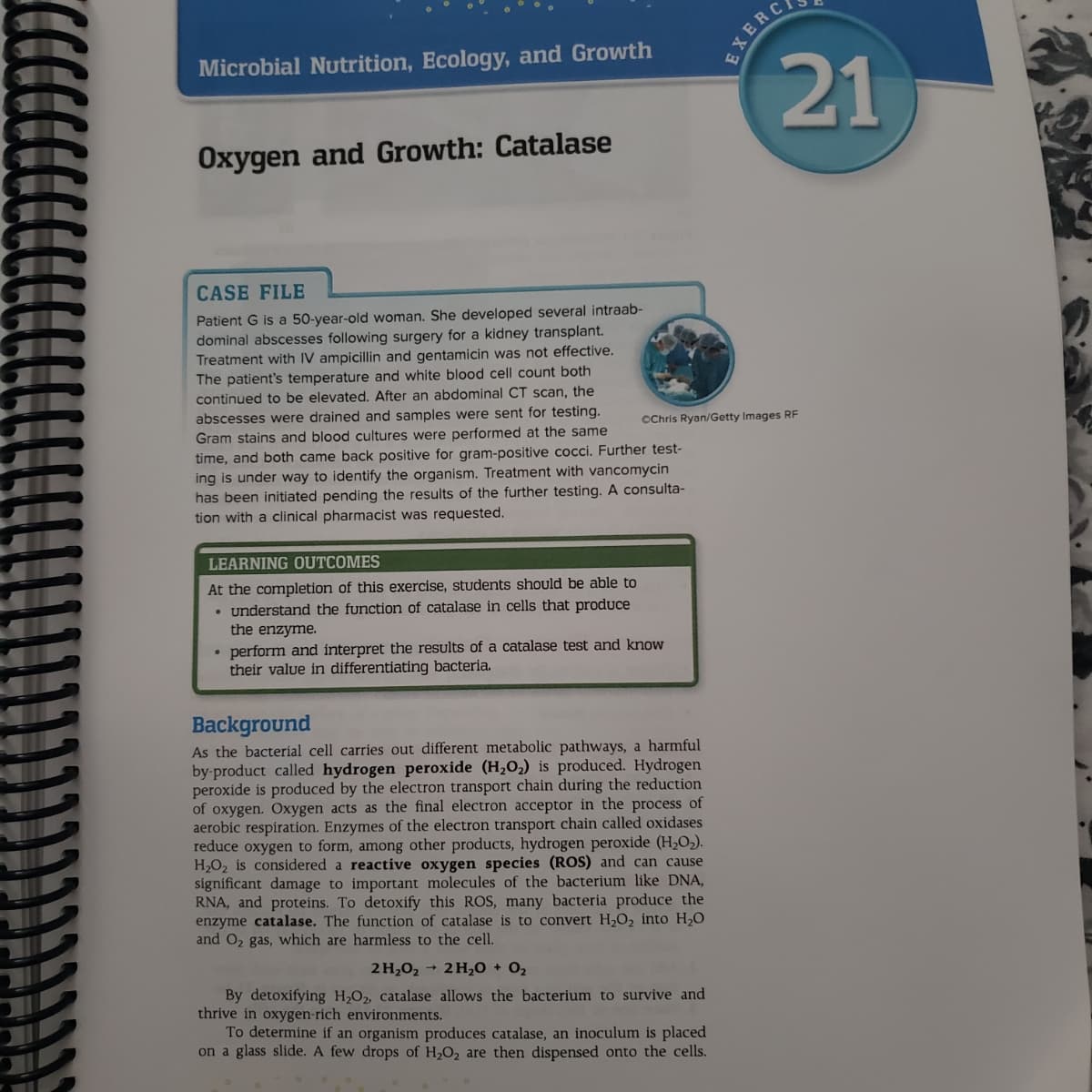 Microbial Nutrition, Ecology, and Growth
EXERC
21
Oxygen and Growth: Catalase
CASE FILE
Patient G is a 50-year-old woman. She developed several intraab-
dominal abscesses following surgery for a kidney transplant.
Treatment with IV ampicillin and gentamicin was not effective.
The patient's temperature and white blood cell count both
continued to be elevated. After
abdominal CT scan, the
abscesses were drained and samples were sent for testing.
Gram stains and blood cultures were performed at the same
time, and both came back positive for gram-positive cocci. Further test-
ing is under way to identify the organism. Treatment with vancomycin
has been initiated pending the results of the further testing. A consulta-
tion with a clinical pharmacist was requested.
OChris Ryan/Getty Images RF
LEARNING OUTCOMES
At the completion of this exercise, students should be able to
• understand the function of catalase in cells that produce
the enzyme.
perform and interpret the results of a catalase test and know
their value in differentiating bacteria.
Background
As the bacteríal cell carries out different metabolic pathways, a harmful
by-product called hydrogen peroxide (H,O2) is produced. Hydrogen
peroxide is produced by the electron transport chain during the reduction
of oxygen. Oxygen acts as the final electron acceptor in the process of
aerobic respiration. Enzymes of the electron transport chain called oxidases
reduce oxygen to form, among other products, hydrogen peroxide (H2O2).
H2O2 is considered a reactive oxygen species (ROS) and can cause
significant damage to important molecules of the bacterium like DNA,
RNA, and proteins. To detoxify this ROS, many bacteria produce the
enzyme catalase. The function of catalase is to convert H,O2 into H20
and O2 gas, which are harmless to the cell.
2 H202 + 2 H,0 + 02
By detoxifying H,O, catalase allows the bacterium to survive and
thrive in oxygen-rich environments.
To determine if an organism produces catalase, an inoculum is placed
on a glass slide. A few drops of H2O2 are then dispensed onto the cells.
