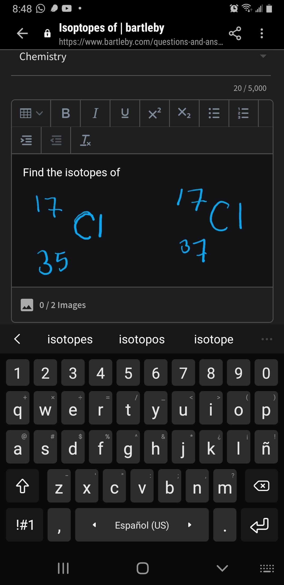 8:48 O
Isoptopes of | bartleby
https://www.bartleby.com/questions-and-ans.
Chemistry
20 /5,000
BI
Xz
x²
Ix
Find the isotopes of
17Cl
17
CI
37
35
0/2 Images
isotopes
isotopos
isotope
1
2 3
4
5 6 7
8
9 0
w e
t y
У и
i
o p
@
a s d fg hj k I ñ
?
Z X
cvbnm
@
!#1
Español (US)
II
