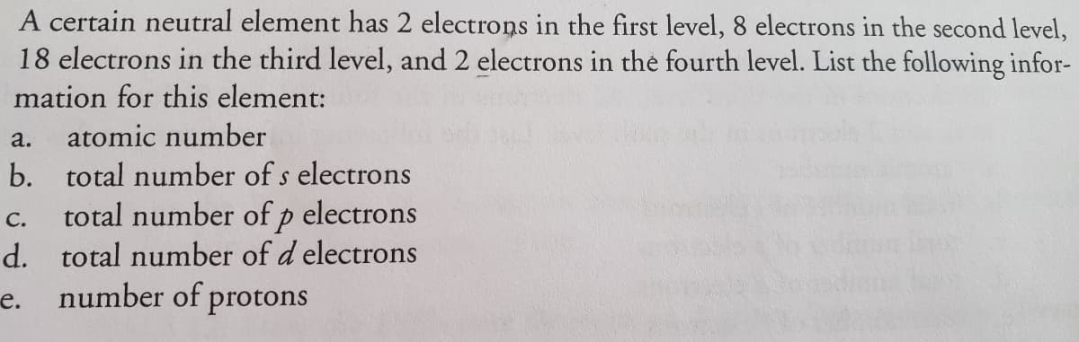 A certain neutral element has 2 electrons in the first level, 8 electrons in the second level,
18 electrons in the third level, and 2 electrons in the fourth level. List the following infor-
mation for this element:
a.
atomic number
b. total number of s electrons
total number of p electrons
d. total number of d electrons
e. number of protons
С.
