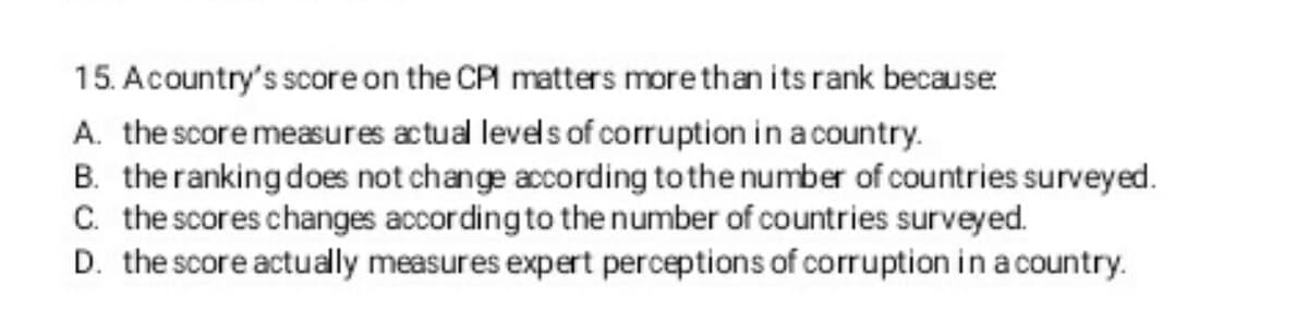 15. A country's score on the CPI matters more than its rank becaus
A. the score measures actual levels of corruption in a country.
B. the ranking does not change according to the number of countries surveyed.
C. the scores changes according to the number of countries surveyed.
D. the score actually measures expert perceptions of corruption in a country.