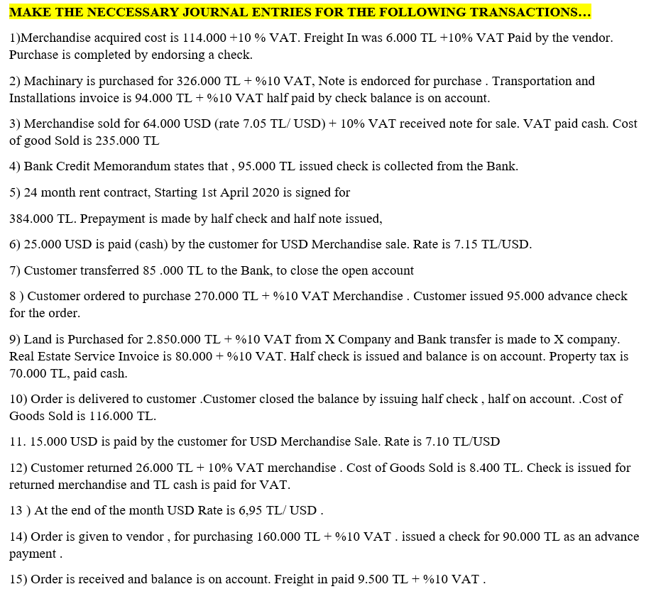 MAKE THE NECCESSARY JOURNAL ENTRIES FOR THE FOLLOWING TRANSACTIONS...
1)Merchandise acquired cost is 114.000 +10 % VAT. Freight In was 6.000 TL +10% VAT Paid by the vendor.
Purchase is completed by endorsing a check.
2) Machinary is purchased for 326.000 TL + %10 VAT, Note is endorced for purchase . Transportation and
Installations invoice is 94.000 TL + %10 VAT half paid by check balance is on account.
3) Merchandise sold for 64.000 USD (rate 7.05 TL/ USD) + 10% VAT received note for sale. VAT paid cash. Cost
of good Sold is 235.000 TL
4) Bank Credit Memorandum states that , 95.000 TL issued check is collected from the Bank.
5) 24 month rent contract, Starting 1st April 2020 is signed for
384.000 TL. Prepayment is made by half check and half note issued,
6) 25.000 USD is paid (cash) by the customer for USD Merchandise sale. Rate is 7.15 TL/USD.
7) Customer transferred 85 .000 TL to the Bank, to close the open account
8) Customer ordered to purchase 270.000 TL + %10 VAT Merchandise . Customer issued 95.000 advance check
for the order.
9) Land is Purchased for 2.850.000 TL + %10 VAT from X Company and Bank transfer is made to X company.
Real Estate Service Invoice is 80.000 + %10 VAT. Half check is issued and balance is on account. Property tax is
70.000 TL, paid cash.
10) Order is delivered to customer .Customer closed the balance by issuing half check , half on account. .Cost of
Goods Sold is 116.000 TL.
11. 15.000 USD is paid by the customer for USD Merchandise Sale. Rate is 7.10 TL/USD
12) Customer returned 26.000 TL + 10% VAT merchandise . Cost of Goods Sold is 8.400 TL. Check is issued for
returned merchandise and TL cash is paid for VAT.
13 ) At the end of the month USD Rate is 6,95 TL/ USD.
14) Order is given to vendor , for purchasing 160.000 TL + %10 VAT. issued a check for 90.000 TL as an advance
payment .
15) Order is received and balance is on account. Freight in paid 9.500 TL + %10 VAT.
