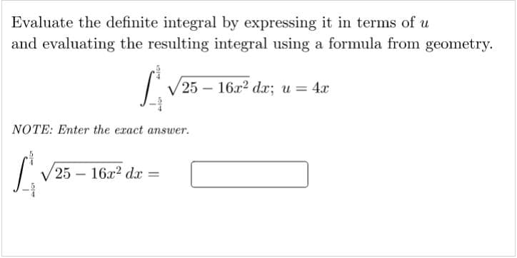 Evaluate the definite integral by expressing it in terms of u
and evaluating the resulting integral using a formula from geometry.
V 25 – 16x? dx; u = 4x
NOTE: Enter the exact answer.
(25 - 16х? dx
