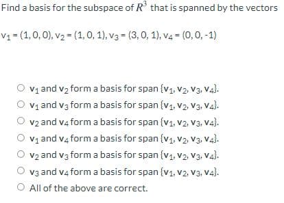 Find a basis for the subspace of R° that is spanned by the vectors
V1 = (1,0,0), v2 = (1, 0, 1), v3 = (3, 0, 1), v4 = (0,0, -1)
v1 and v2 form a basis for span {v1, v2, V3., Va).
O vy and v3 form a basis for span {v1, V2, V3, Va).
v2 and v4 form a basis for span {v1, v2, V3, V4).
V1 and v4 form a basis for span {v1, v2, v3. Va).
v2 and v3 form a basis for span (v1, v2, V3, Vaj.
v3 and v4 form a basis for span {v1, v2, V3, V4).
O All of the above are correct.
