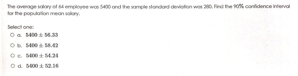 The average salary of 64 employee was 5400 and the sample standard deviation was 280. Find the 90% confidence interval
for the population mean salary.
Select one:
O a. 5400 ± 56.33
O b. 5400±58.42
O c. 5400± 54.24
O d. 5400±52.16
