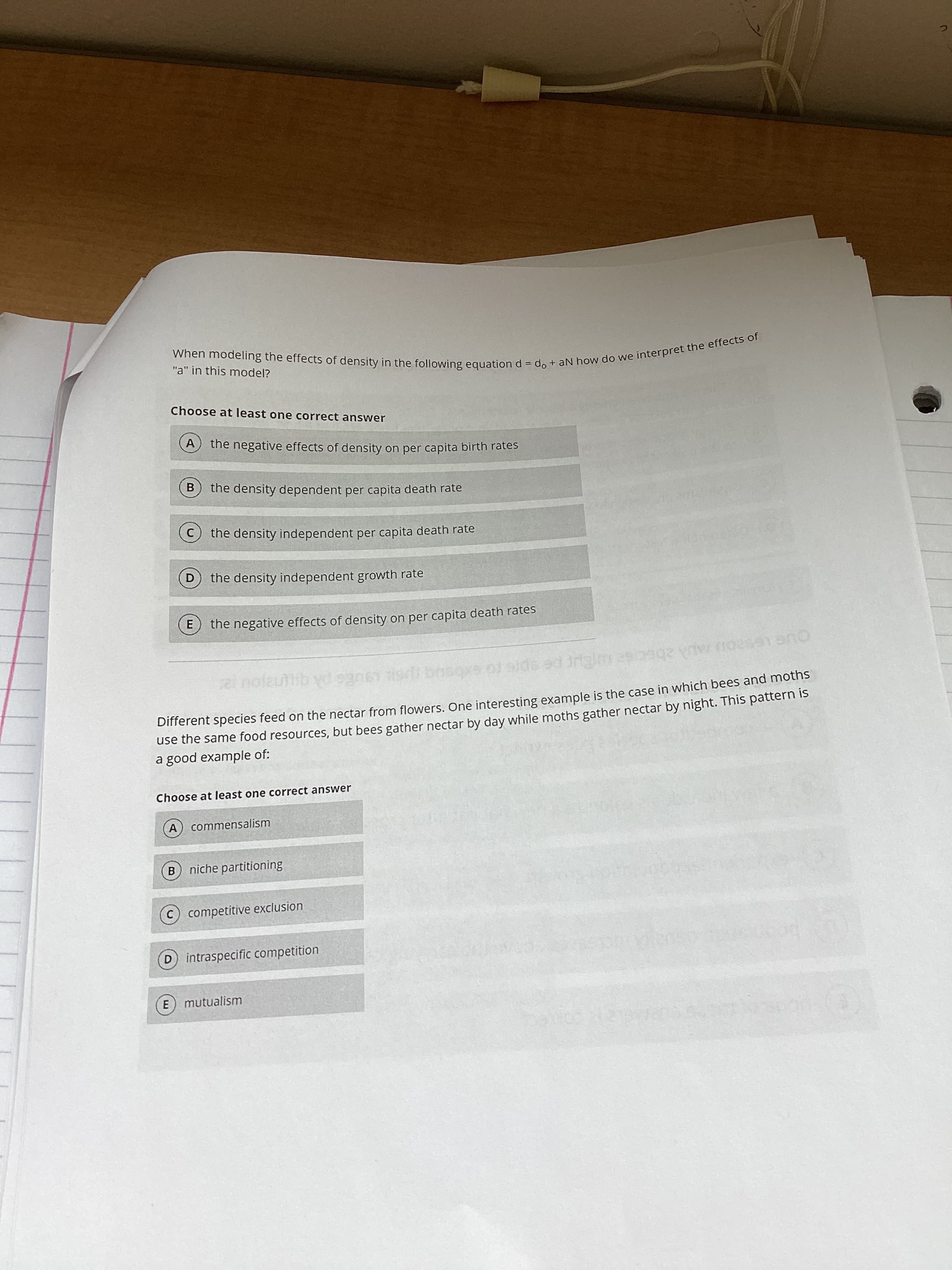 When the of in = do + aN how do we the effects of
"a" in this model?
Choose at least one correct answer
the negative effects of density on per capita birth rates
B
the density dependent per capita death rate
the density independent per capita death rate
the density independent growth rate
the negative effects of density on per capita death rates
E.
Dinerent species feed on the nectar from flowers. One interesting example is the case in which bees and moths
use the same food resources, but bees gather nectar by day while moths gather nectar by night. This pattern is
a good example of:
125
Choose at least one correct answer
A commensalism
B.
niche partitioning
C competitive exclusion
D intraspecific competition
mutualism
