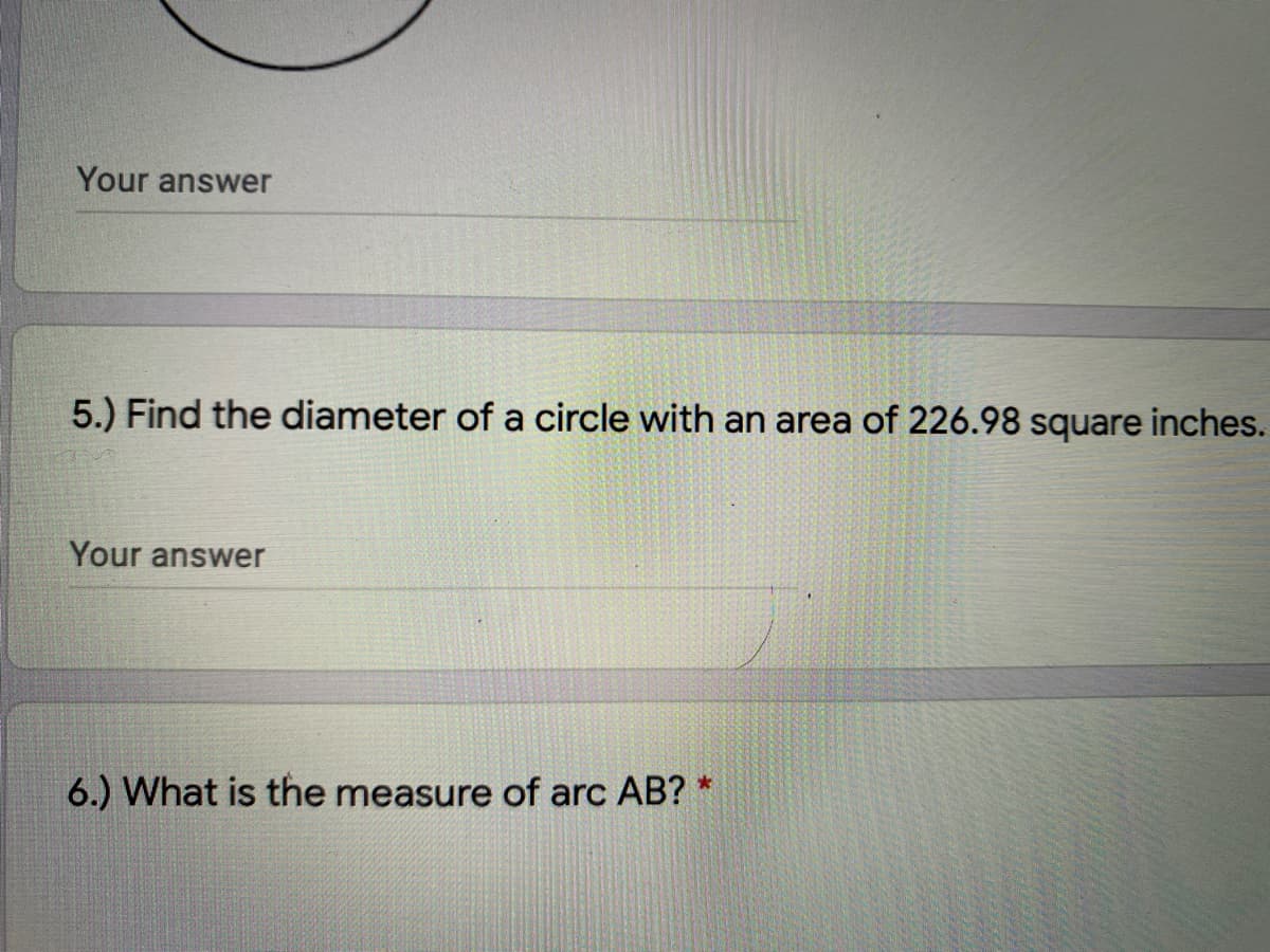 Your answer
5.) Find the diameter of a circle with an area of 226.98 square inches.
Your answer
6.) What is the measure of arc AB? *
