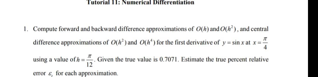 Tutorial 11: Numerical Differentiation
1. Compute forward and backward difference approximations of O(h) and O(h²), and central
difference approximations of O(h²) and O(h*) for the first derivative of y = sin x at x = -
4
using a value of h =
Given the true value is 0.7071. Estimate the true percent relative
12
error ɛ, for each approximation.

