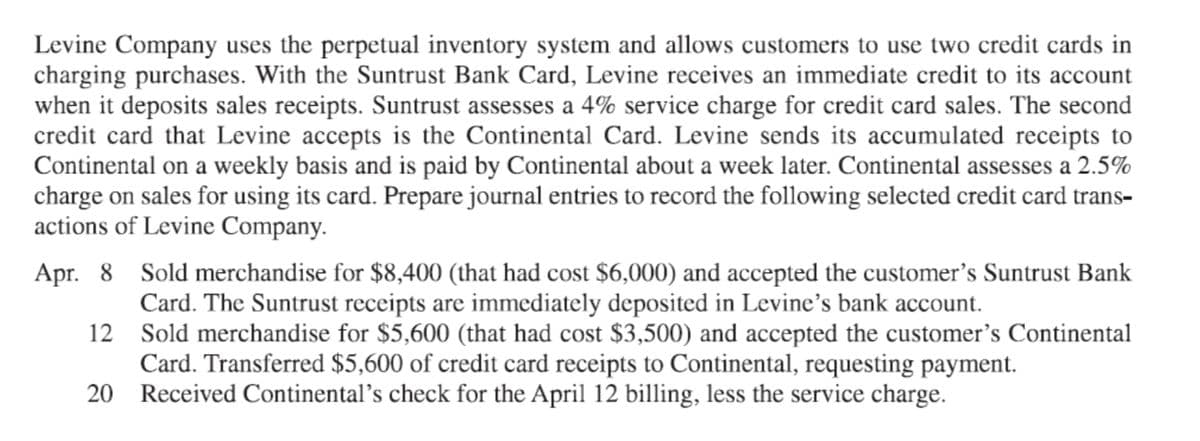 Levine Company uses the perpetual inventory system and allows customers to use two credit cards in
charging purchases. With the Suntrust Bank Card, Levine receives an immediate credit to its account
when it deposits sales receipts. Suntrust assesses a 4% service charge for credit card sales. The second
credit card that Levine accepts is the Continental Card. Levine sends its accumulated receipts to
Continental on a weekly basis and is paid by Continental about a week later. Continental assesses a 2.5%
charge on sales for using its card. Prepare journal entries to record the following selected credit card trans-
actions of Levine Company.
Apr. 8 Sold merchandise for $8,400 (that had cost $6,000) and accepted the customer's Suntrust Bank
Card. The Suntrust receipts are immediately deposited in Levine's bank account.
12 Sold merchandise for $5,600 (that had cost $3,500) and accepted the customer's Continental
Card. Transferred $5,600 of credit card receipts to Continental, requesting payment.
20 Received Continental’s check for the April 12 billing, less the service charge.
