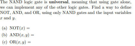 The NAND logic gate is universal, meaning that using gate alone,
we can implement any of the other logic gates. Find a way to define
NOT, AND, and OR, using only NAND gates and the input variables
I and y.
(a) NOT(2) =
(b) AND(x, y) =
(c) OR(x, y) =
