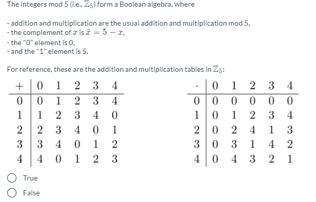 The integers mod 5 (i.e., Z5) form a Boolean algebra, where
- addition and multiplication are the usual addition and multiplication mod 5,
- the complement of æ is i = 5 – x,
- the "0" element is 0,
- and the "1" element is 5.
For reference, these are the addition and multiplication tables in Z5:
1 2
0 0
+
0 1 2 3 4
3 4
1
2
3
4
1
1
3
4
1
1
3
4
2
3
4 0
1
4
1
3
3
3
4
1
2
3
3
1
4
4
4
1 2
3
4
4 3
1
O True
O False
