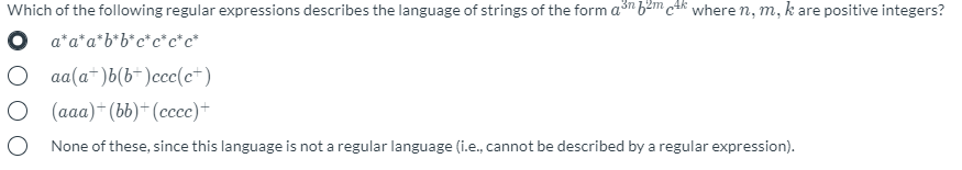 Which of the following regular expressions describes the language of strings of the form a3n b²m c4k where n, m, k are positive integers?
O a*a*a*b*b*c*c*c*c*
aa(a*)b(b*)ccc(c*)
O (aaa) (bb) (ccc)*
None of these, since this language is not a regular language (i.e., cannot be described by a regular expression).

