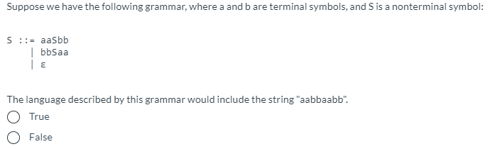 Suppose we have the following grammar, where a and b are terminal symbols, and S is a nonterminal symbol:
S ::= aaSbb
| bbSaa
The language described by this grammar would include the string "aabbaabb".
True
False
