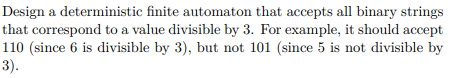 Design a deterministic finite automaton that accepts all binary strings
that correspond to a value divisible by 3. For example, it should accept
110 (since 6 is divisible by 3), but not 101 (since 5 is not divisible by
3).
