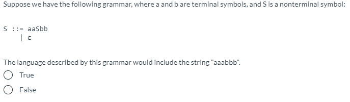 Suppose we have the following grammar, where a and b are terminal symbols, and S is a nonterminal symbol:
S ::= aasbb
The language described by this grammar would include the string "aaabbb".
O True
False
