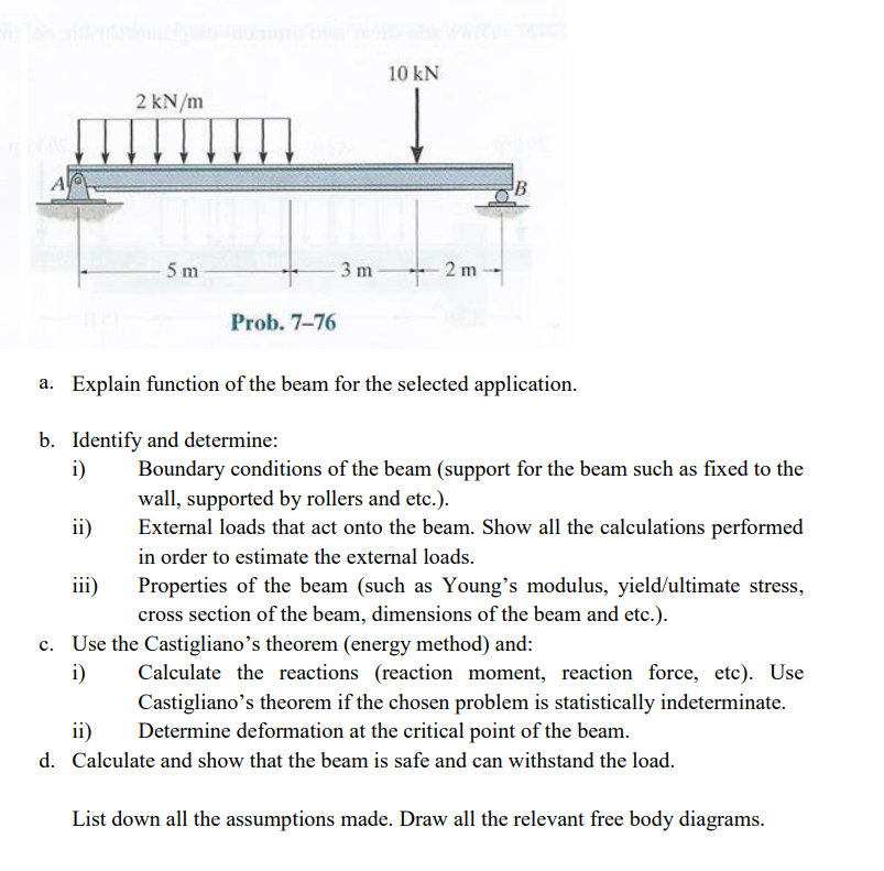 A
ii)
2 kN/m
iii)
5 m
Prob. 7-76
3m
10 kN
2m
a. Explain function of the beam for the selected application.
b. Identify and determine:
i)
B
Boundary conditions of the beam (support for the beam such as fixed to the
wall, supported by rollers and etc.).
External loads that act onto the beam. Show all the calculations performed
in order to estimate the external loads.
Properties of the beam (such as Young's modulus, yield/ultimate stress,
cross section of the beam, dimensions of the beam and etc.).
c. Use the Castigliano's theorem (energy method) and:
i)
Calculate the reactions (reaction moment, reaction force, etc). Use
Castigliano's theorem if the chosen problem is statistically indeterminate.
Determine deformation at the critical point of the beam.
ii)
d. Calculate and show that the beam is safe and can withstand the load.
List down all the assumptions made. Draw all the relevant free body diagrams.