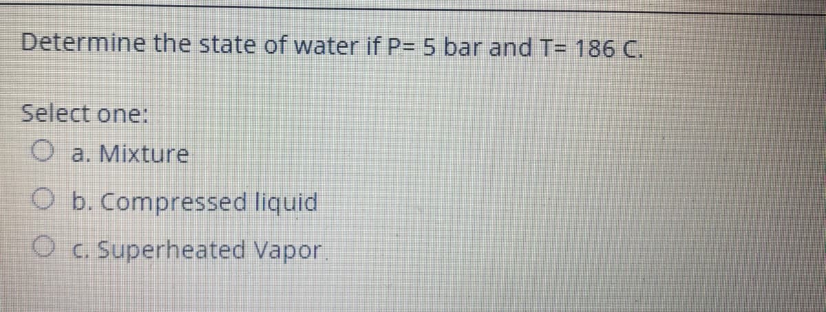 Determine the state of water if P= 5 bar and T= 186 C.
Select one:
O a. Mixture
O b. Compressed liquid
Oc. Superheated Vapor.
