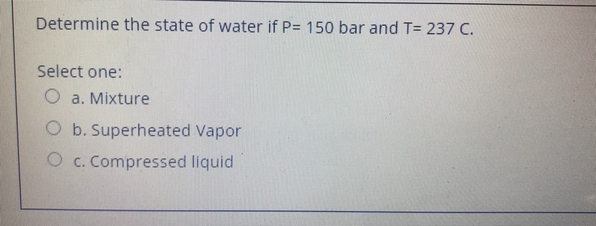 Determine the state of water if P= 150 bar and T= 237 C.
Select one:
a. Mixture
O b. Superheated Vapor
O c. Compressed liquid
