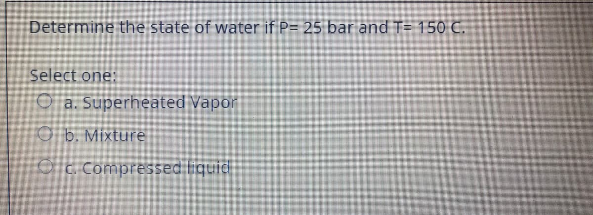 Determine the state of water if P= 25 bar and T= 150 C.
Select one:
O a. Superheated Vapor
O b. Mixture
O c. Compressed liquid
