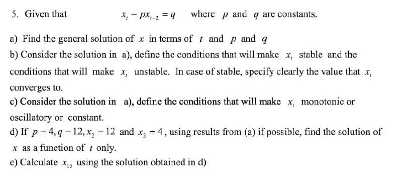 5. Given that
x₁ px ₂ = q
where p and q are constants.
t-2
a) Find the general solution of x in terms of t and p and q
b) Consider the solution in a), define the conditions that will make x, stable and the
conditions that will make x, unstable. In case of stable, specify clearly the value that x,
converges to.
c) Consider the solution in a), define the conditions that will make x, monotonic or
oscillatory or constant.
d) If p = 4, q = 12, x₂ = 12 and x3 = 4, using results from (a) if possible, find the solution of
x as a function of t only.
e) Calculate x₁, using the solution obtained in d)