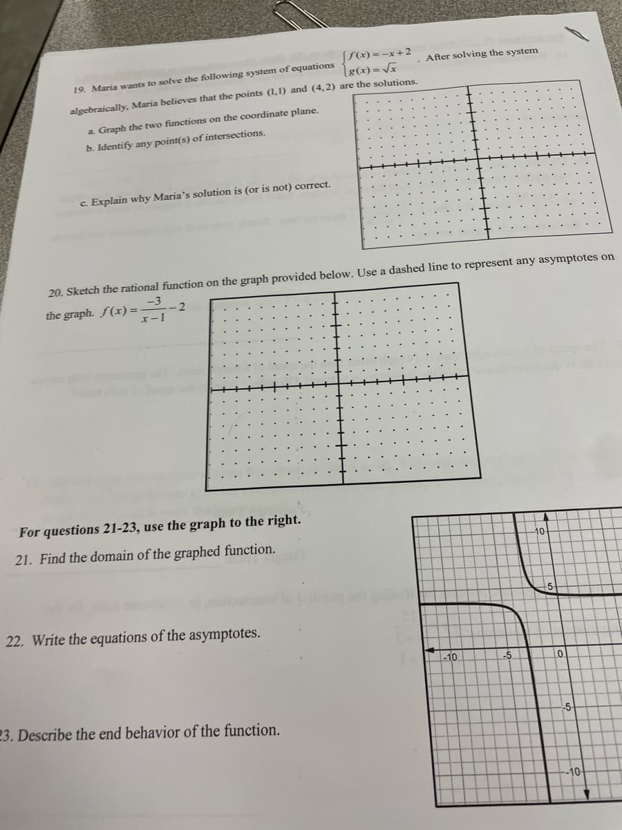 SS(x) =-x+2
lg(x)= Vx
After solving the system
19. Maria wants to solve the following system of equations
algebraically, Maria believes that the points (1,1) and (4,2) are the solutions.
a. Graph the two functions on the coordinate plane.
b. Identify any point(s) of intersections.
c. Explain why Maria's solution is (or is not) correct.
20. Sketch the rational function on the graph provided below. Use a dashed line to represent any asymptotes on
-3
the graph. f(x) =-
-2
x-1
For questions 21-23, use the graph to the right.
21. Find the domain of the graphed function.
10
22. Write the equations of the asymptotes.
-10
23. Describe the end behavior of the function.
-5-
10-
