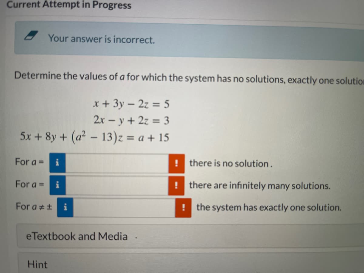 Current Attempt in Progress
Your answer is incorrect.
Determine the values of a for which the system has no solutions, exactly one solution
x + 3y – 2z = 5
2x - y + 2z = 3
5x + 8y + (a² - 13)z = a + 15
%3D
For a =
i
! there is no solution.
For a = i
! there are infınitely many solutions.
For a ++ i
! the system has exactly one solution.
eTextbook and Media
Hint
