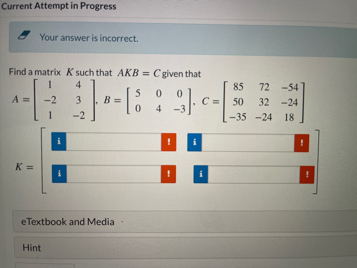 Current Attempt in Progress
Your answer is incorrect.
Find a matrix K such that AKB = C given that
4
85
72
-54
A =
-2
3
B =
C
50
32
-24
4
-3
-2
-35 -24
18
%3D
eTextbook and Media
Hint
