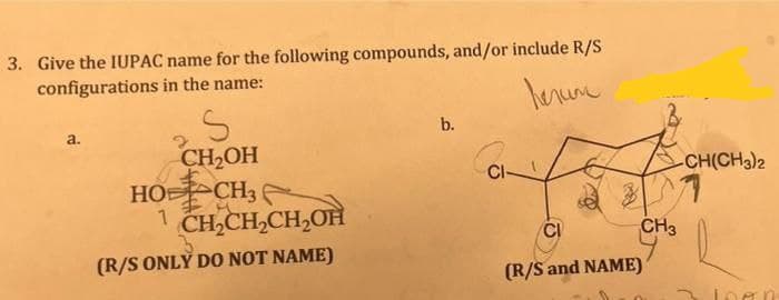 3. Give the IUPAC name for the following compounds, and/or include R/S
configurations in the name:
herum
a.
S
CH₂OH
HOCH
1 CH₂CH₂CH₂OH
(R/S ONLY DO NOT NAME)
b.
CI
(R/S and NAME)
CH3
-CH(CH3)2
