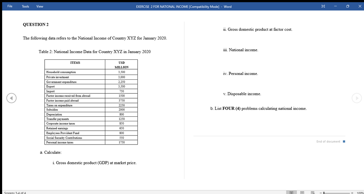 File
Tools
View
EXERCISE 2 FOR NATIONAL INCOME [Compatibility Mode] - Word
QUESTION 2
1i. Gross domestic product at factor cost.
The following data refers to the National Income of Country XYZ for January 2020.
11i. National income.
Table 2: National Income Data for Country XYZ in January 2020
ITEMS
USD
MILLION
Household consumption
3,500
iv. Personal income.
Private investment
3,000
Government expenditure
2,250
Еxport
3,500
Import
750
v. Disposable income.
Factor income received from abroad
1500
Factor income paid abroad
3750
Taxes on expenditure
2250
Subsidies
b. List FOUR (4) problems calculating national income.
2000
Depreciation
800
Transfer payments
1250
Corporate income taxes
850
Retained earnings
650
Employees Provident Fund
80
Social Security Contributions
550
Personal income taxes
1750
End of documentI
a. Calculate:
i. Gross domestic product (GDP) at market price.
Screens 3-4 of 4
100%
