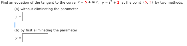 Find an equation of the tangent to the curve x = 5 + In t, y = t2 + 2 at the point (5, 3) by two methods.
(a) without eliminating the parameter
y =
(b) by first eliminating the parameter
