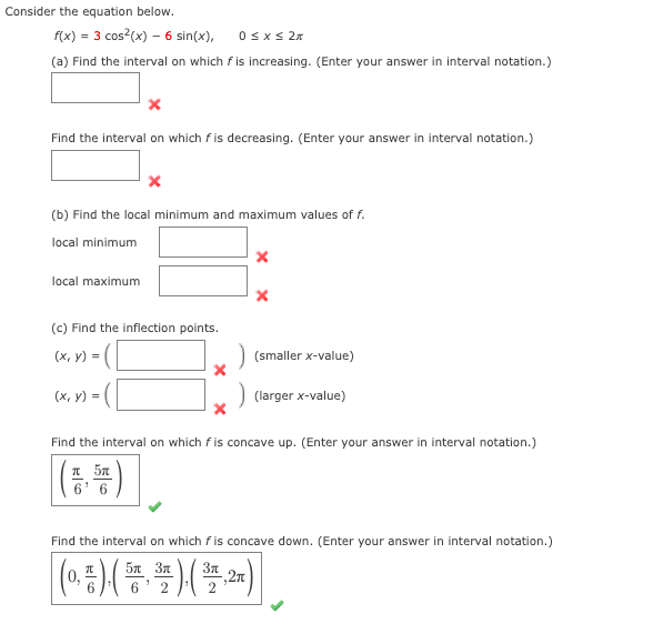 Consider the equation below.
f(x) = 3 cos?(x) – 6 sin(x),
Osxs 27
(a) Find the interval on which f is increasing. (Enter your answer in interval notation.)
Find the interval on which f is decreasing. (Enter your answer in interval notation.)
(b) Find the local minimum and maximum values of f.
local minimum
local maximum
(c) Find the inflection points.
(х, у) -
(smaller x-value)
(х, у) -
(larger x-value)
Find the interval on which fis concave up. (Enter your answer in interval notation.)
(등부)|
Find the interval on which fis concave down. (Enter your answer in interval notation.)
5n 3n
6
