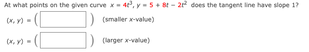 At what points on the given curve x = 4t3, y = 5 + 8t – 212 does the tangent line have slope 1?
(х, у) %3D
(smaller x-value)
- ([
(х, у) 3D
(larger x-value)
