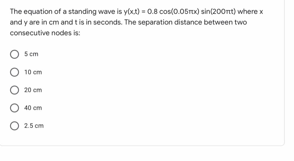 The equation of a standing wave is y(x,t) = 0.8 cos(0.05Ttx) sin(200Ttt) where x
and y are in cm and t is in seconds. The separation distance between two
consecutive nodes is:
5 cm
10 cm
20 cm
40 cm
2.5 cm
