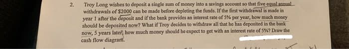 Troy Long wishes to deposit a single sum of money into a savings account so that five equal annual
withdrawals of $2000 can be made before depleting the funds. If the first withdrawal is made in
year 1 after the deposit and if the bank provides an interest rate of 5% per year, how much money
should be deposited now? What if Troy decides to withdraw all that he has deposited in the bank
now, 5 years later, how much money should he expect to get with an interest rate of 5%? Draw the
cash flow diagram.
2.
