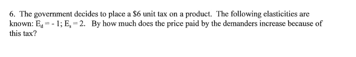 6. The government decides to place a $6 unit tax on a product. The following elasticities are
known: E, = - 1; E,= 2. By how much does the price paid by the demanders increase because of
this tax?
