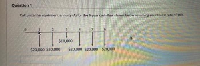 Question 1
Calculate the equivalent annuity (A) for the 6-year cash-low shown below assuming an interest rate of 10%.
$10,000
$20,000 $20,000
$20,000 $20,000 $20,000
