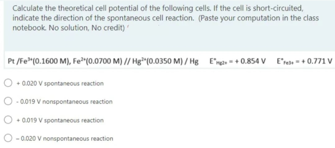 Calculate the theoretical cell potential of the following cells. If the cell is short-circuited,
indicate the direction of the spontaneous cell reaction. (Paste your computation in the class
notebook. No solution, No credit)
Pt/Fe³+ (0.1600 M), Fe²+ (0.0700 M) // Hg2+(0.0350 M)/Hg EHg2+ = +0.854 V E Fe3+=+0.771 V
+0.020 V spontaneous reaction
-0.019 V nonspontaneous reaction
O +0.019 V spontaneous reaction
-0.020 V nonspontaneous reaction
