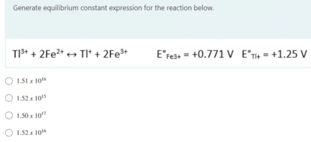 Generate equilibrium constant expression for the reaction below.
TI³+ + 2Fe²+ → TI+ + 2Fe³+
1.51 x 1016
1.52 x 10¹5
1.50 x 10¹7
1.52 x 10¹6
E° Fe3+ = +0.771 V E°T+ = +1.25 V