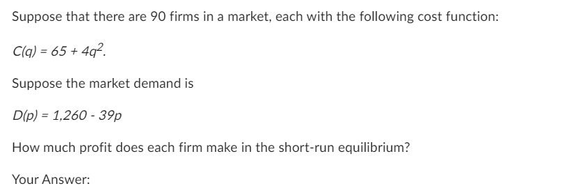 Suppose that there are 90 firms in a market, each with the following cost function:
C(q) = 65+4q2.
Suppose the market demand is
D(p) = 1,260 - 39p
How much profit does each firm make in the short-run equilibrium?
Your Answer: