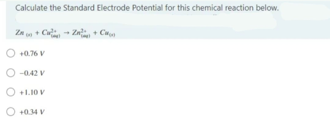Calculate the Standard Electrode Potential for this chemical reaction below.
Zn (s) + Cuq) → Znaq) + Cu(s)
(aq)
+0.76 V
-0.42 V
+1.10 V
+0.34 V