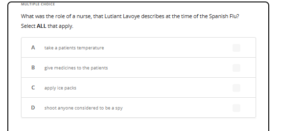 MULTIPLE CHOICE
What was the role of a nurse, that Lutiant Lavoye describes at the time of the Spanish Flu?
Select ALL that apply.
A
B
с
D
take a patients temperature
give medicines to the patients
apply ice packs
shoot anyone considered to be a spy