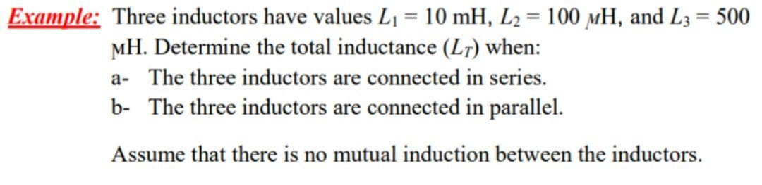 Example: Three inductors have values L₁ = 10 mH, L₂ = 100 MH, and L3 = 500
MH. Determine the total inductance (LT) when:
a- The three inductors are connected in series.
b- The three inductors are connected in parallel.
Assume that there is no mutual induction between the inductors.