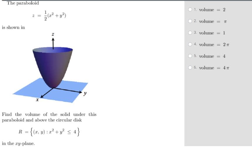 The paraboloid
1. volume
= 2
1
2. volume = T
is shown in
3. volume = 1
4. volume
2 T
%3D
5. volume
= 4
6. volume = 4 T
Find the volume of the solid under this
paraboloid and above the circular disk
R = {(x, y) : =² + y² <4}
%3D
in the ry-plane.
