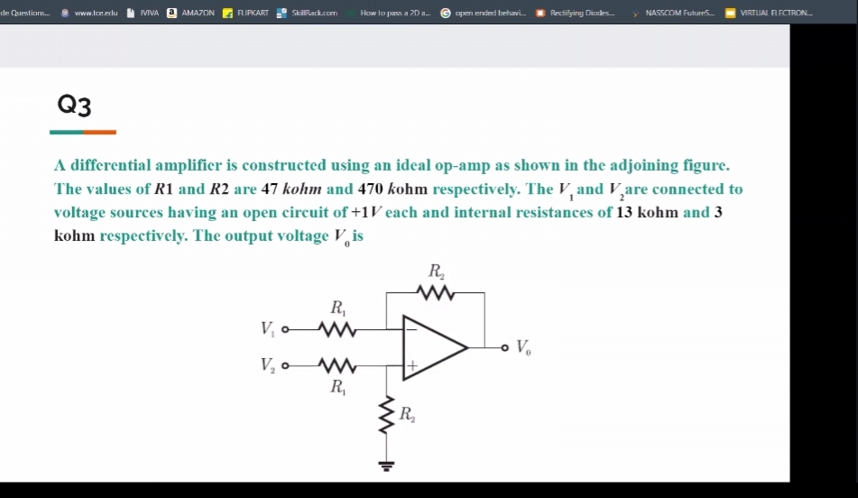 de Qustiors.
www.tee.elu
IVIVA a AMAZON
AIPKART
SkilRack.com
How to pass a 2D a.
G open ended behavi
Rectilying Diodes
y NASSCOM Futures
VIRTUAL FLECTRON.
Q3
A differential amplifier is constructed using an ideal op-amp as shown in the adjoining figure.
The values of R1 and R2 are 47 kohm and 470 kohm respectively. The V, and V,are connected to
voltage sources having an open circuit of +1V each and internal resistances of 13 kohm and 3
kohm respectively. The output voltage V, is
R.
R,
V, o
V, o
R,
R
