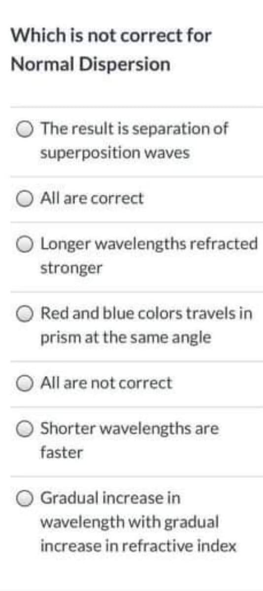 Which is not correct for
Normal Dispersion
O The result is separation of
superposition waves
All are correct
O Longer wavelengths refracted
stronger
Red and blue colors travels in
prism at the same angle
All are not correct
Shorter wavelengths are
faster
Gradual increase in
wavelength with gradual
increase in refractive index
