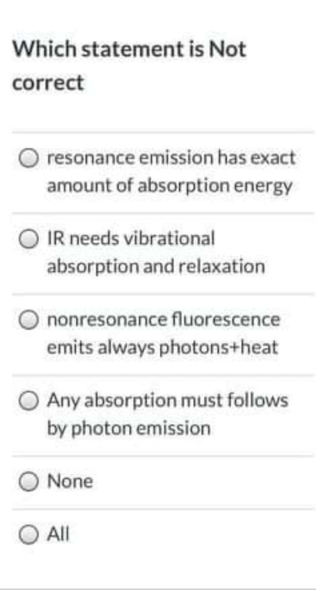 Which statement is Not
correct
resonance emission has exact
amount of absorption energy
O IR needs vibrational
absorption and relaxation
O nonresonance fluorescence
emits always photons+heat
O Any absorption must follows
by photon emission
None
O All
