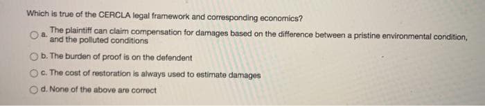 Which is true of the CERCLA legal framework and corresponding economics?
The plaintiff can claim compensation for damages based on the difference between a pristine environmental condition,
and the polluted conditions
b. The burden of proof is on the defendent
c. The cost of restoration is always used to estimate damages
d. None of the above are correct
