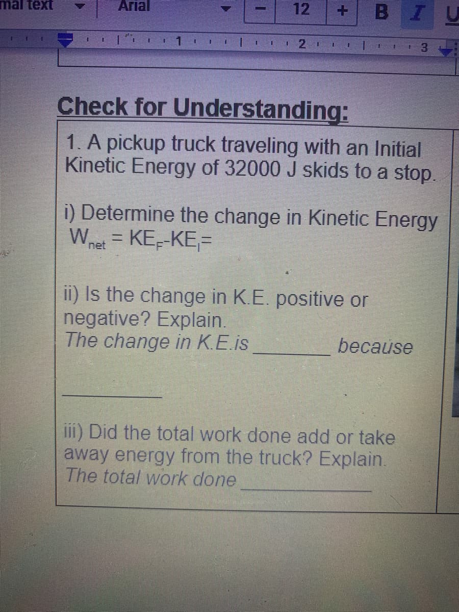 mal text
Arial
12
BI
主
主
主
2
3.
手
Check for Understanding:
1. A pickup truck traveling with an Initial
Kinetic Energy of 32000 J skids to a stop
i) Determine the change in Kinetic Energy
Wet =
KE--KE=
ii) Is the change in K.E. positive or
negative? Explain.
The change in K.E.is
because
iii) Did the total work done add or take
away energy from the truck? Explain.
The total work done
