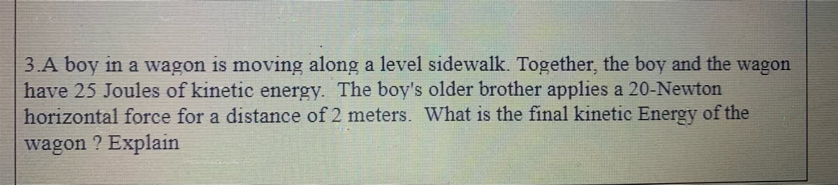 3 A boy in a wagon is moving along a level sidewalk. Together, the boy and the wagon
have 25 Joules of kinetic energy. The boy's older brother applies a 20-Newton
horizontal force for a distance of 2 meters. What is the final kinetic Energy of the
wagon ? Explain
