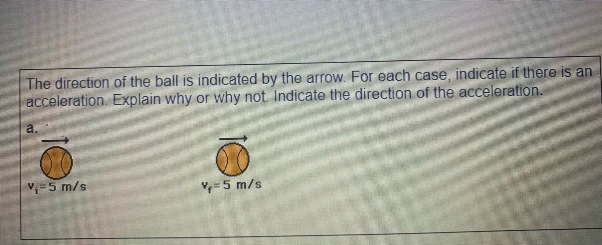 The direction of the ball is indicated by the arrow. For each case, indicate if there is an
acceleration. Explain why or why not. Indicate the direction of the acceleration.
a.
=5 m/s
=5 m/s
