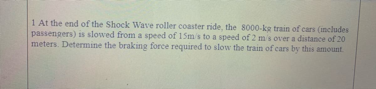 1 At the end of the Shock Wave roller coaster ride, the 8000-kg train of cars (includes
passengers) is slowed from a speed of 15m/s to a speed of 2 m/s over a distance of 20
meters. Determine the braking force required to slow the train of cars by this amount.
